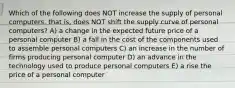 Which of the following does NOT increase the supply of personal computers, that is, does NOT shift the supply curve of personal computers? A) a change in the expected future price of a personal computer B) a fall in the cost of the components used to assemble personal computers C) an increase in the number of firms producing personal computer D) an advance in the technology used to produce personal computers E) a rise the price of a personal computer