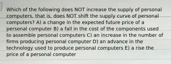 Which of the following does NOT increase the supply of personal computers, that is, does NOT shift the supply curve of personal computers? A) a change in the expected future price of a personal computer B) a fall in the cost of the components used to assemble personal computers C) an increase in the number of firms producing personal computer D) an advance in the technology used to produce personal computers E) a rise the price of a personal computer