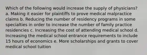 Which of the following would increase the supply of physicians? a. Making it easier for plaintiffs to prove medical malpractice claims b. Reducing the number of residency programs in some specialties in order to increase the number of family practice residencies c. Increasing the cost of attending medical school d. Increasing the medical school entrance requirements to include 15 hours of economics e. More scholarships and grants to cover medical school tuition