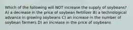 Which of the following will NOT increase the supply of soybeans? A) a decrease in the price of soybean fertilizer B) a technological advance in growing soybeans C) an increase in the number of soybean farmers D) an increase in the price of soybeans