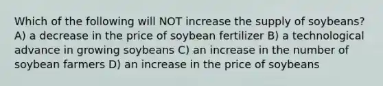 Which of the following will NOT increase the supply of soybeans? A) a decrease in the price of soybean fertilizer B) a technological advance in growing soybeans C) an increase in the number of soybean farmers D) an increase in the price of soybeans