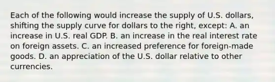 Each of the following would increase the supply of U.S. dollars, shifting the supply curve for dollars to the right, except: A. an increase in U.S. real GDP. B. an increase in the real interest rate on foreign assets. C. an increased preference for foreign-made goods. D. an appreciation of the U.S. dollar relative to other currencies.