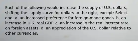 Each of the following would increase the supply of U.S. dollars, shifting the supply curve for dollars to the right, except: Select one: a. an increased preference for foreign-made goods. b. an increase in U.S. real GDP. c. an increase in the real interest rate on foreign assets. d. an appreciation of the U.S. dollar relative to other currencies.