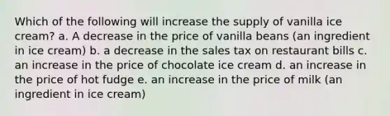 Which of the following will increase the supply of vanilla ice cream? a. A decrease in the price of vanilla beans (an ingredient in ice cream) b. a decrease in the sales tax on restaurant bills c. an increase in the price of chocolate ice cream d. an increase in the price of hot fudge e. an increase in the price of milk (an ingredient in ice cream)