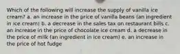 Which of the following will increase the supply of vanilla ice cream? a. an increase in the price of vanilla beans (an ingredient in ice cream) b. a decrease in the sales tax on restaurant bills c. an increase in the price of chocolate ice cream d. a decrease in the price of milk (an ingredient in ice cream) e. an increase in the price of hot fudge