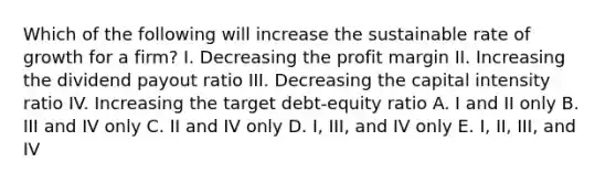 Which of the following will increase the sustainable rate of growth for a firm? I. Decreasing the profit margin II. Increasing the dividend payout ratio III. Decreasing the capital intensity ratio IV. Increasing the target debt-equity ratio A. I and II only B. III and IV only C. II and IV only D. I, III, and IV only E. I, II, III, and IV