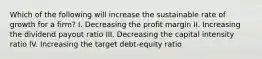 Which of the following will increase the sustainable rate of growth for a firm? I. Decreasing the profit margin II. Increasing the dividend payout ratio III. Decreasing the capital intensity ratio IV. Increasing the target debt-equity ratio