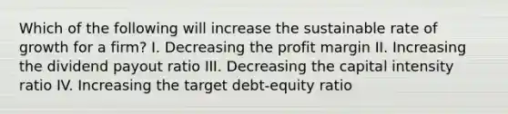 Which of the following will increase the sustainable rate of growth for a firm? I. Decreasing the profit margin II. Increasing the dividend payout ratio III. Decreasing the capital intensity ratio IV. Increasing the target debt-equity ratio