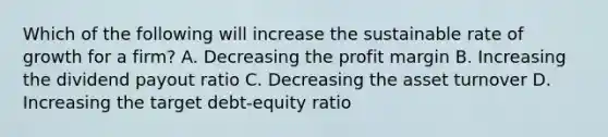 Which of the following will increase the sustainable rate of growth for a firm? A. Decreasing the profit margin B. Increasing the dividend payout ratio C. Decreasing the asset turnover D. Increasing the target debt-equity ratio