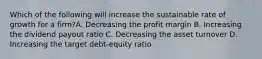 Which of the following will increase the sustainable rate of growth for a firm?A. Decreasing the profit margin B. Increasing the dividend payout ratio C. Decreasing the asset turnover D. Increasing the target debt-equity ratio