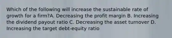 Which of the following will increase the sustainable rate of growth for a firm?A. Decreasing the profit margin B. Increasing the dividend payout ratio C. Decreasing the asset turnover D. Increasing the target debt-equity ratio