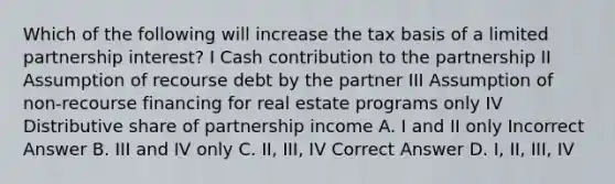 Which of the following will increase the tax basis of a limited partnership interest? I Cash contribution to the partnership II Assumption of recourse debt by the partner III Assumption of non-recourse financing for real estate programs only IV Distributive share of partnership income A. I and II only Incorrect Answer B. III and IV only C. II, III, IV Correct Answer D. I, II, III, IV