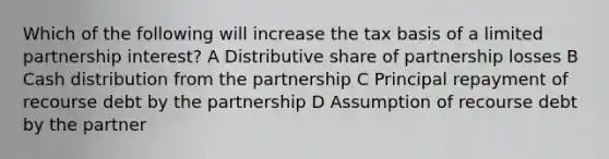 Which of the following will increase the tax basis of a limited partnership interest? A Distributive share of partnership losses B Cash distribution from the partnership C Principal repayment of recourse debt by the partnership D Assumption of recourse debt by the partner