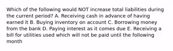 Which of the following would NOT increase total liabilities during the current period? A. Receiving cash in advance of having earned it B. Buying inventory on account C. Borrowing money from the bank D. Paying interest as it comes due E. Receiving a bill for utilities used which will not be paid until the following month