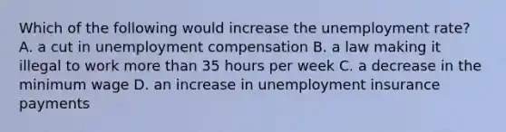 Which of the following would increase the unemployment​ rate? A. a cut in unemployment compensation B. a law making it illegal to work <a href='https://www.questionai.com/knowledge/keWHlEPx42-more-than' class='anchor-knowledge'>more than</a> 35 hours per week C. a decrease in the minimum wage D. an increase in unemployment insurance payments