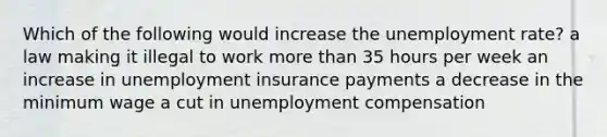 Which of the following would increase the <a href='https://www.questionai.com/knowledge/kh7PJ5HsOk-unemployment-rate' class='anchor-knowledge'>unemployment rate</a>? a law making it illegal to work <a href='https://www.questionai.com/knowledge/keWHlEPx42-more-than' class='anchor-knowledge'>more than</a> 35 hours per week an increase in unemployment insurance payments a decrease in the minimum wage a cut in unemployment compensation