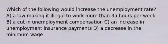 Which of the following would increase the unemployment rate? A) a law making it illegal to work more than 35 hours per week B) a cut in unemployment compensation C) an increase in unemployment insurance payments D) a decrease in the minimum wage