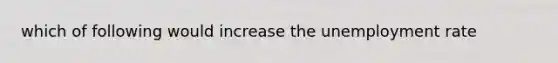 which of following would increase the unemployment rate