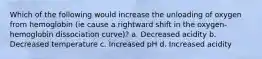 Which of the following would increase the unloading of oxygen from hemoglobin (ie cause a rightward shift in the oxygen-hemoglobin dissociation curve)? a. Decreased acidity b. Decreased temperature c. Increased pH d. Increased acidity