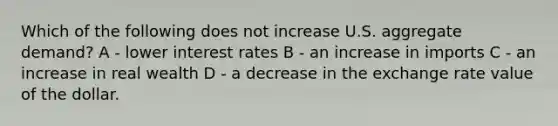 Which of the following does not increase U.S. aggregate demand? A - lower interest rates B - an increase in imports C - an increase in real wealth D - a decrease in the exchange rate value of the dollar.