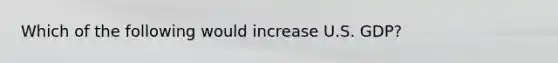 Which of the following would increase U.S. GDP?