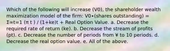 Which of the following will increase (V0), the shareholder wealth maximization model of the firm: V0∙(shares outstanding) = Σ∞t=1 (π t ) / (1+ke)t + Real Option Value. a. Decrease the required rate of return (ke). b. Decrease the stream of profits (pt). c. Decrease the number of periods from ¥ to 10 periods. d. Decrease the real option value. e. All of the above.