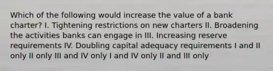 Which of the following would increase the value of a bank charter? I. Tightening restrictions on new charters II. Broadening the activities banks can engage in III. Increasing reserve requirements IV. Doubling capital adequacy requirements I and II only II only III and IV only I and IV only II and III only