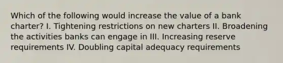 Which of the following would increase the value of a bank charter? I. Tightening restrictions on new charters II. Broadening the activities banks can engage in III. Increasing reserve requirements IV. Doubling capital adequacy requirements