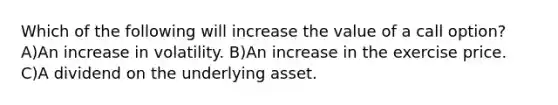 Which of the following will increase the value of a call option? A)An increase in volatility. B)An increase in the exercise price. C)A dividend on the underlying asset.