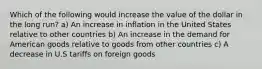 Which of the following would increase the value of the dollar in the long run? a) An increase in inflation in the United States relative to other countries b) An increase in the demand for American goods relative to goods from other countries c) A decrease in U.S tariffs on foreign goods