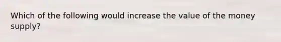 Which of the following would increase the value of the money supply?