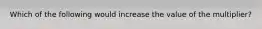 Which of the following would increase the value of the multiplier?