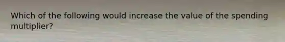 Which of the following would increase the value of the spending multiplier?