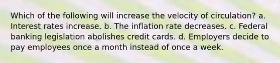 Which of the following will increase the velocity of circulation? a. Interest rates increase. b. The inflation rate decreases. c. Federal banking legislation abolishes credit cards. d. Employers decide to pay employees once a month instead of once a week.