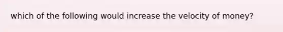 which of the following would increase the velocity of money?