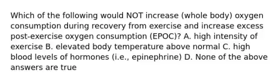 Which of the following would NOT increase (whole body) oxygen consumption during recovery from exercise and increase excess post-exercise oxygen consumption (EPOC)? A. high intensity of exercise B. elevated body temperature above normal C. high blood levels of hormones (i.e., epinephrine) D. None of the above answers are true