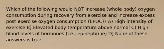 Which of the following would NOT increase (whole body) oxygen consumption during recovery from exercise and increase excess post-exercise oxygen consumption (EPOC)? A) High intensity of exercise B) Elevated body temperature above normal C) High blood levels of hormones (i.e., epinephrine) D) None of these answers is true