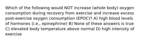 Which of the following would NOT increase (whole body) oxygen consumption during recovery from exercise and increase excess post-exercise oxygen consumption (EPOC)? A) high blood levels of hormones (i.e., epinephrine) B) None of these answers is true C) elevated body temperature above normal D) high intensity of exercise