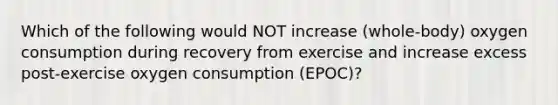 Which of the following would NOT increase (whole-body) oxygen consumption during recovery from exercise and increase excess post-exercise oxygen consumption (EPOC)?