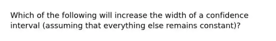 Which of the following will increase the width of a confidence interval (assuming that everything else remains constant)?