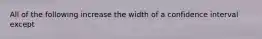 All of the following increase the width of a confidence interval except