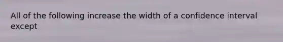 All of the following increase the width of a confidence interval except