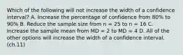 ​Which of the following will not increase the width of a confidence interval? A. ​Increase the percentage of confidence from 80% to 90% ​B. Reduce the sample size from n = 25 to n = 16 C. ​Increase the sample mean from MD = 2 to MD = 4 ​D. All of the other options will increase the width of a confidence interval. (ch.11)