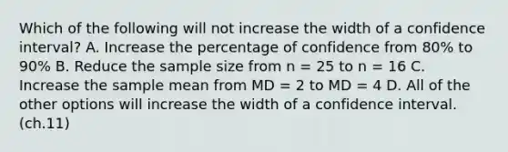 ​Which of the following will not increase the width of a confidence interval? A. ​Increase the percentage of confidence from 80% to 90% ​B. Reduce the sample size from n = 25 to n = 16 C. ​Increase the sample mean from MD = 2 to MD = 4 ​D. All of the other options will increase the width of a confidence interval. (ch.11)