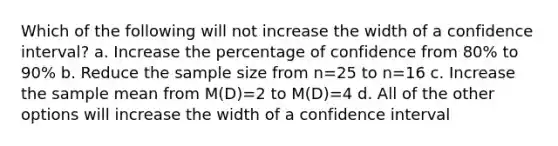 Which of the following will not increase the width of a confidence interval? a. Increase the percentage of confidence from 80% to 90% b. Reduce the sample size from n=25 to n=16 c. Increase the sample mean from M(D)=2 to M(D)=4 d. All of the other options will increase the width of a confidence interval