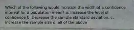 Which of the following would increase the width of a confidence interval for a population​ mean? a. Increase the level of confidence b. Decrease the sample standard deviation. c. Increase the sample size d. all of the above