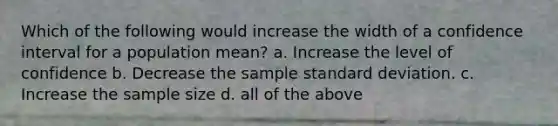 Which of the following would increase the width of a confidence interval for a population​ mean? a. Increase the level of confidence b. Decrease the sample <a href='https://www.questionai.com/knowledge/kqGUr1Cldy-standard-deviation' class='anchor-knowledge'>standard deviation</a>. c. Increase the sample size d. all of the above