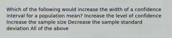 Which of the following would increase the width of a confidence interval for a population mean? Increase the level of confidence Increase the sample size Decrease the sample standard deviation All of the above