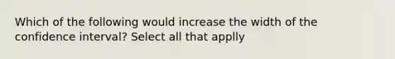 Which of the following would increase the width of the confidence interval? Select all that applly