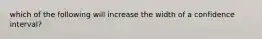 which of the following will increase the width of a confidence interval?